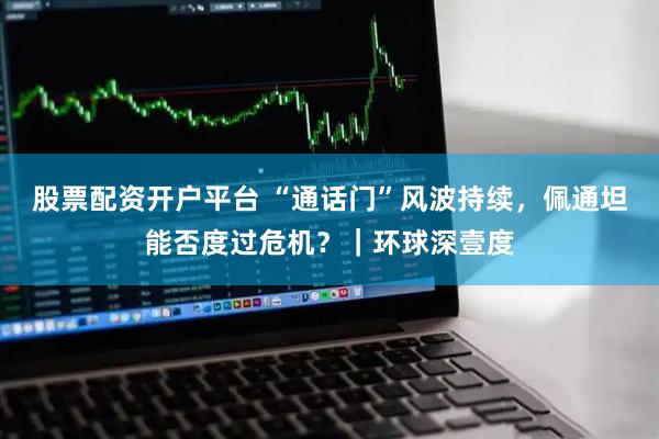 股票配资开户平台 “通话门”风波持续，佩通坦能否度过危机？｜环球深壹度