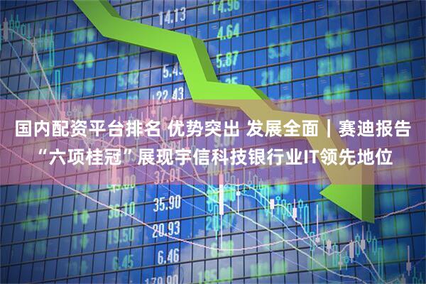 国内配资平台排名 优势突出 发展全面｜赛迪报告“六项桂冠”展现宇信科技银行业IT领先地位