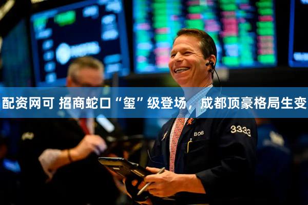 配资网可 招商蛇口“玺”级登场，成都顶豪格局生变