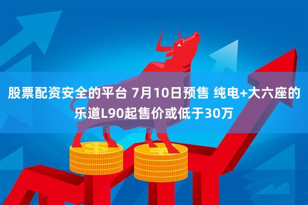 股票配资安全的平台 7月10日预售 纯电+大六座的乐道L90起售价或低于30万