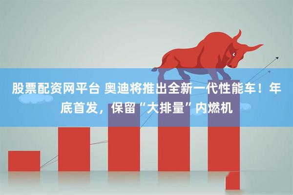 股票配资网平台 奥迪将推出全新一代性能车！年底首发，保留“大排量”内燃机