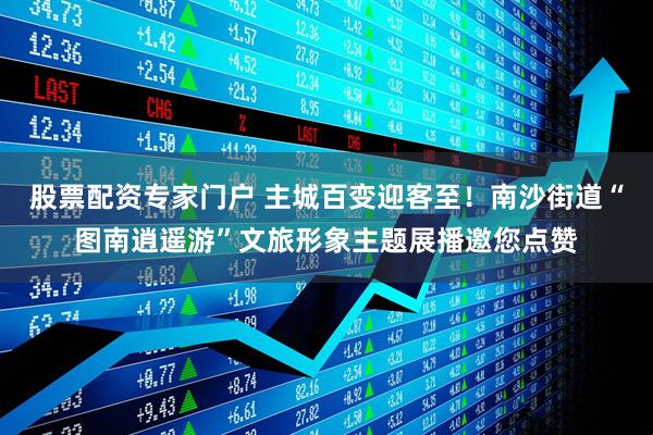 股票配资专家门户 主城百变迎客至！南沙街道“图南逍遥游”文旅形象主题展播邀您点赞