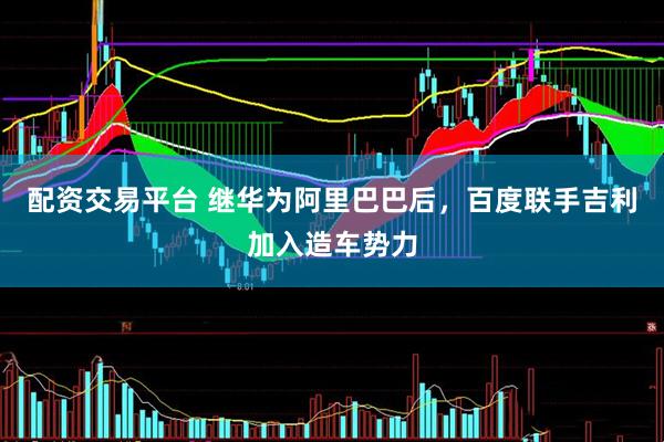 配资交易平台 继华为阿里巴巴后，百度联手吉利加入造车势力