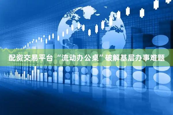 配资交易平台 “流动办公桌”破解基层办事难题