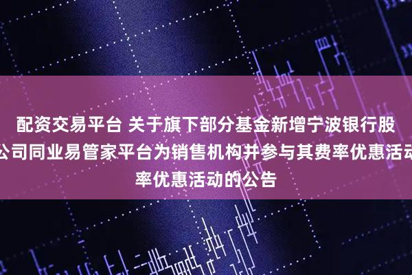 配资交易平台 关于旗下部分基金新增宁波银行股份有限公司同业易管家平台为销售机构并参与其费率优惠活动的公告