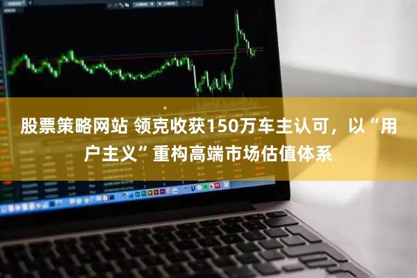 股票策略网站 领克收获150万车主认可，以“用户主义”重构高端市场估值体系