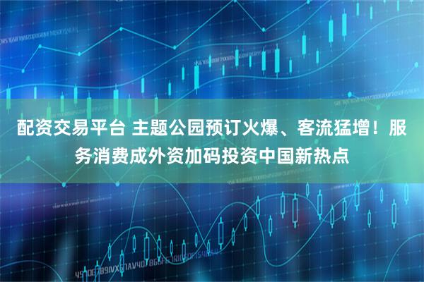 配资交易平台 主题公园预订火爆、客流猛增！服务消费成外资加码投资中国新热点