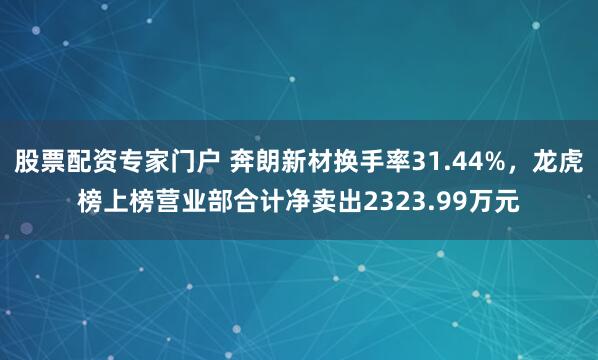 股票配资专家门户 奔朗新材换手率31.44%，龙虎榜上榜营业部合计净卖出2323.99万元