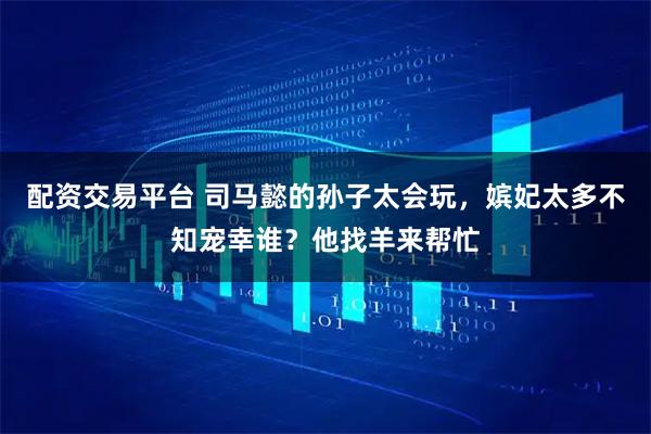 配资交易平台 司马懿的孙子太会玩，嫔妃太多不知宠幸谁？他找羊来帮忙