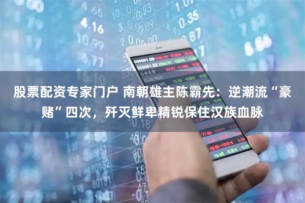 股票配资专家门户 南朝雄主陈霸先：逆潮流“豪赌”四次，歼灭鲜卑精锐保住汉族血脉