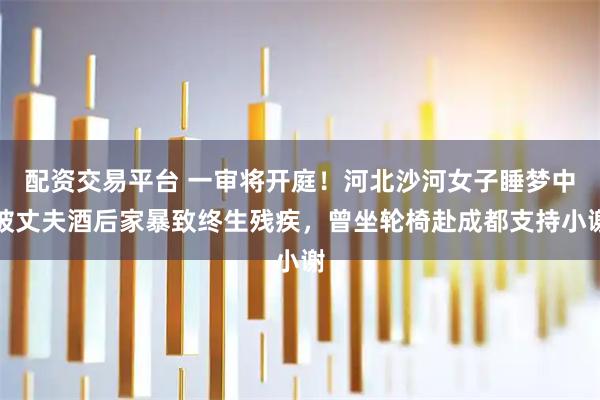 配资交易平台 一审将开庭！河北沙河女子睡梦中被丈夫酒后家暴致终生残疾，曾坐轮椅赴成都支持小谢