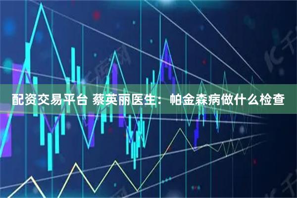 配资交易平台 蔡英丽医生：帕金森病做什么检查