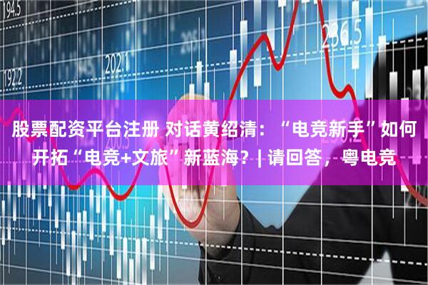 股票配资平台注册 对话黄绍清:“电竞新手”如何开拓“电竞+文旅”新蓝海?| 请回答,粤电竞