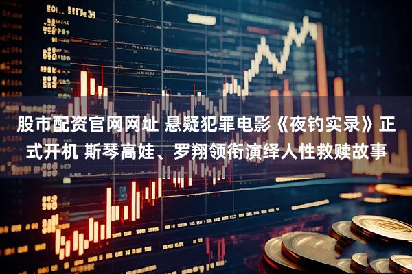 股市配资官网网址 悬疑犯罪电影《夜钓实录》正式开机 斯琴高娃、罗翔领衔演绎人性救赎故事
