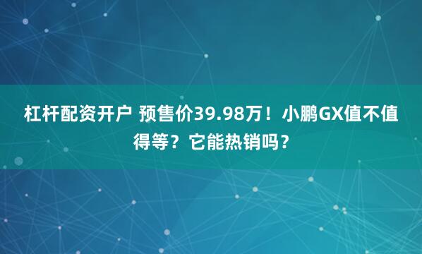 杠杆配资开户 预售价39.98万！小鹏GX值不值得等？它能热销吗？