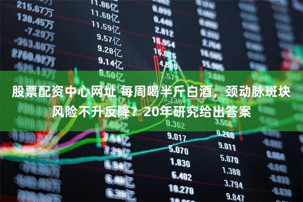 股票配资中心网址 每周喝半斤白酒，颈动脉斑块风险不升反降？20年研究给出答案