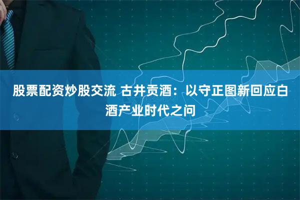 股票配资炒股交流 古井贡酒：以守正图新回应白酒产业时代之问