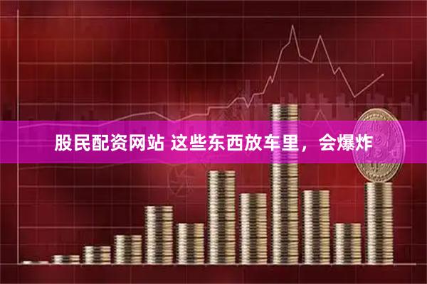 股民配资网站 这些东西放车里，会爆炸