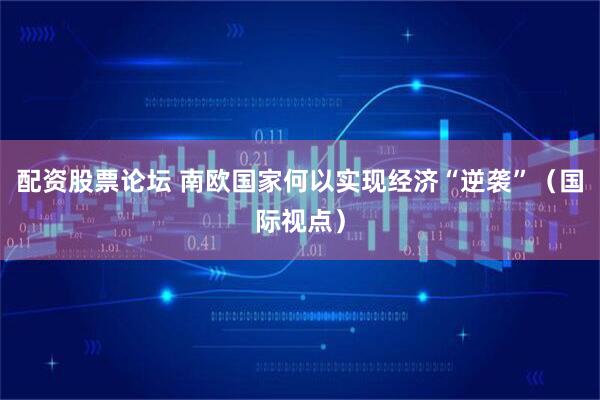 配资股票论坛 南欧国家何以实现经济“逆袭”（国际视点）