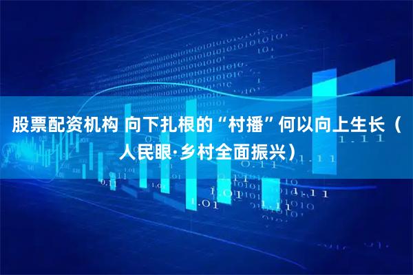 股票配资机构 向下扎根的“村播”何以向上生长（人民眼·乡村全面振兴）