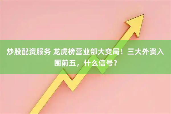 炒股配资服务 龙虎榜营业部大变局！三大外资入围前五，什么信号？
