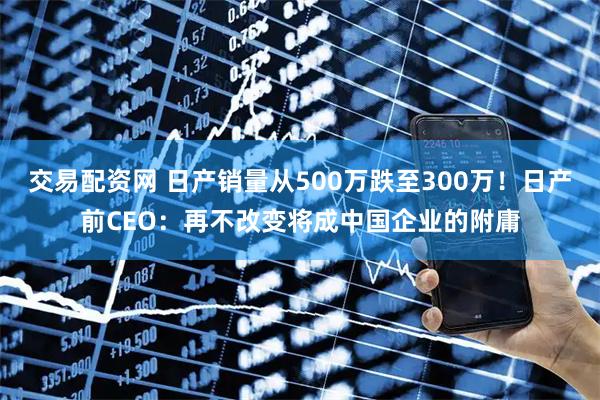 交易配资网 日产销量从500万跌至300万！日产前CEO：再不改变将成中国企业的附庸